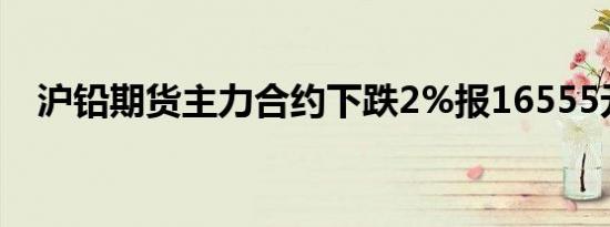 沪铅期货主力合约下跌2%报16555元/吨