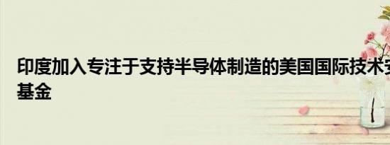 印度加入专注于支持半导体制造的美国国际技术安全与创新基金