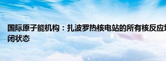 国际原子能机构：扎波罗热核电站的所有核反应堆将保持关闭状态