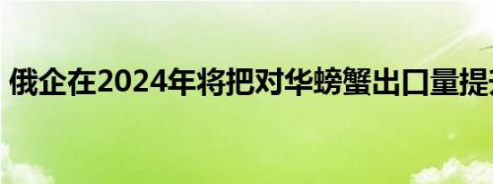 俄企在2024年将把对华螃蟹出口量提升50%