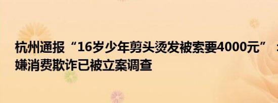 杭州通报“16岁少年剪头烫发被索要4000元”：理发店涉嫌消费欺诈已被立案调查
