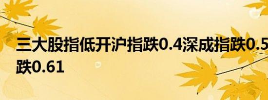 三大股指低开沪指跌0.4深成指跌0.55创业板跌0.61