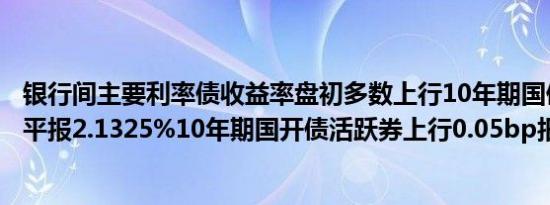 银行间主要利率债收益率盘初多数上行10年期国债活跃券持平报2.1325%10年期国开债活跃券上行0.05bp报2.213%