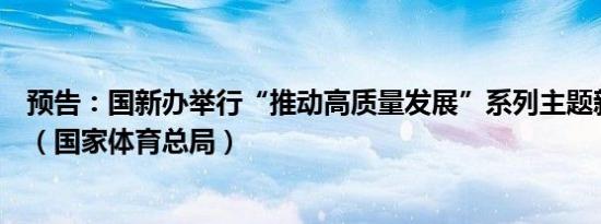 预告：国新办举行“推动高质量发展”系列主题新闻发布会（国家体育总局）