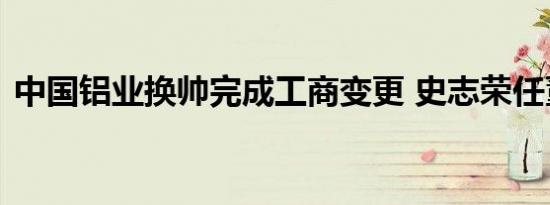 中国铝业换帅完成工商变更 史志荣任董事长