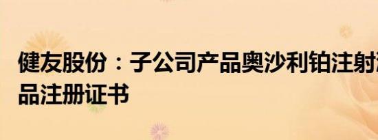 健友股份：子公司产品奥沙利铂注射液获得药品注册证书