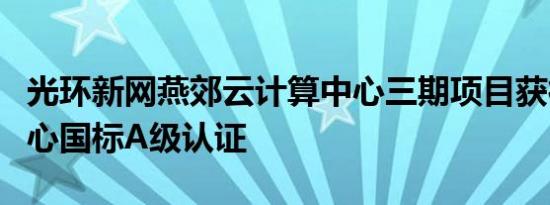 光环新网燕郊云计算中心三期项目获得数据中心国标A级认证