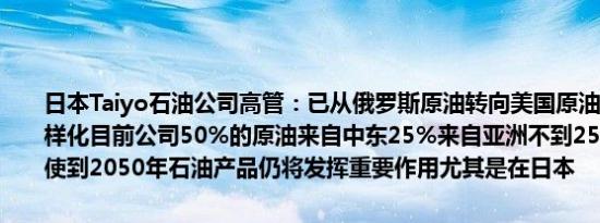 日本Taiyo石油公司高管：已从俄罗斯原油转向美国原油使原油来源多样化目前公司50%的原油来自中东25%来自亚洲不到25%来自美国即使到2050年石油产品仍将发挥重要作用尤其是在日本