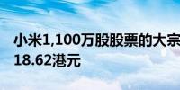 小米1,100万股股票的大宗交易成交价为每股18.62港元