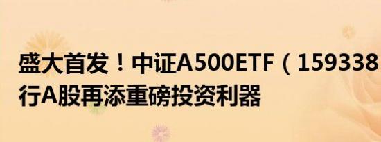 盛大首发！中证A500ETF（159338）今日发行A股再添重磅投资利器