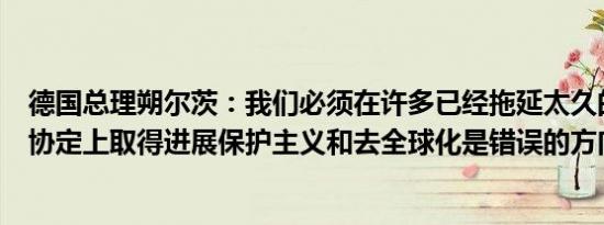 德国总理朔尔茨：我们必须在许多已经拖延太久的自由贸易协定上取得进展保护主义和去全球化是错误的方向