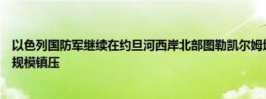 以色列国防军继续在约旦河西岸北部图勒凯尔姆地区进行大规模镇压