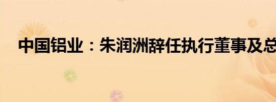 中国铝业：朱润洲辞任执行董事及总经理