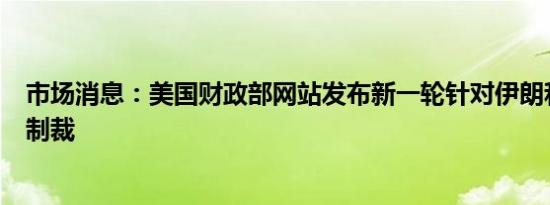 市场消息：美国财政部网站发布新一轮针对伊朗和俄罗斯的制裁
