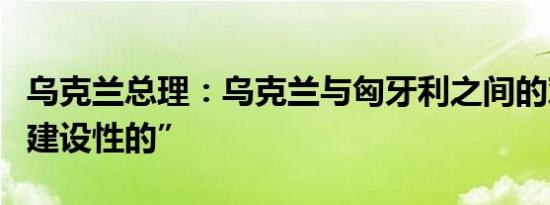 乌克兰总理：乌克兰与匈牙利之间的对话是“建设性的”