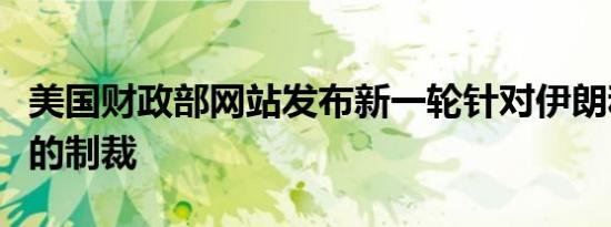 美国财政部网站发布新一轮针对伊朗和俄罗斯的制裁