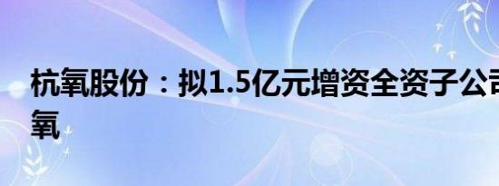 杭氧股份：拟1.5亿元增资全资子公司滕州杭氧