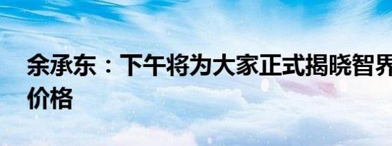 余承东：下午将为大家正式揭晓智界R7预售价格