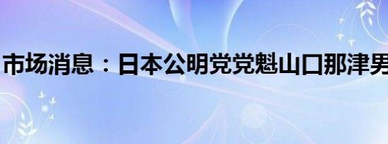 市场消息：日本公明党党魁山口那津男将辞职