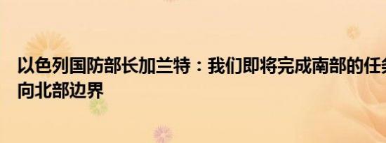以色列国防部长加兰特：我们即将完成南部的任务重点将转向北部边界