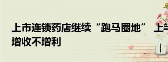 上市连锁药店继续“跑马圈地” 上半年普遍增收不增利