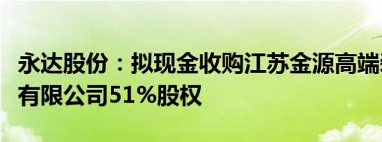 永达股份：拟现金收购江苏金源高端装备股份有限公司51%股权