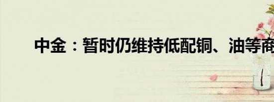 中金：暂时仍维持低配铜、油等商品