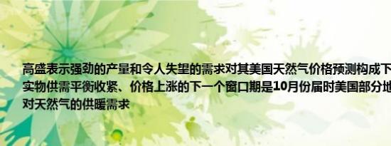 高盛表示强劲的产量和令人失望的需求对其美国天然气价格预测构成下行风险；天然气实物供需平衡收紧、价格上涨的下一个窗口期是10月份届时美国部分地区可能开始出现对天然气的供暖需求
