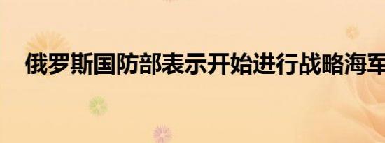 俄罗斯国防部表示开始进行战略海军演习