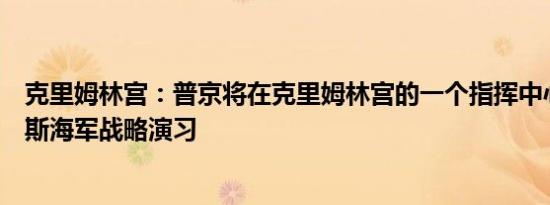 克里姆林宫：普京将在克里姆林宫的一个指挥中心参加俄罗斯海军战略演习