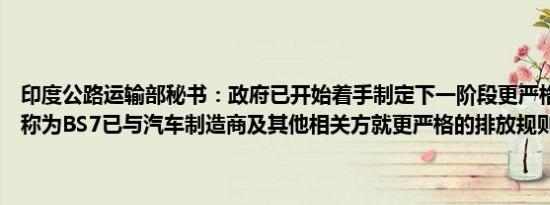 印度公路运输部秘书：政府已开始着手制定下一阶段更严格的排放标准称为BS7已与汽车制造商及其他相关方就更严格的排放规则展开磋商