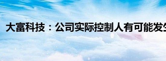 大富科技：公司实际控制人有可能发生变更