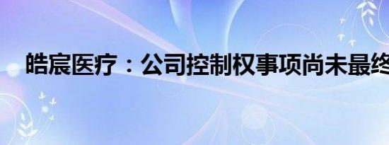 皓宸医疗：公司控制权事项尚未最终确定