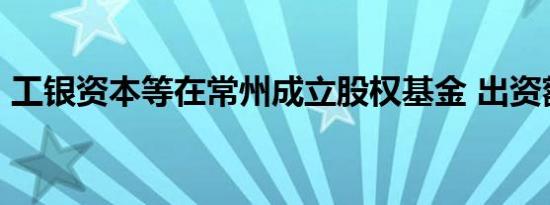 工银资本等在常州成立股权基金 出资额20亿