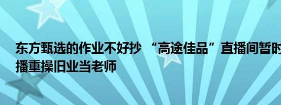 东方甄选的作业不好抄 “高途佳品”直播间暂时停播 有主播重操旧业当老师