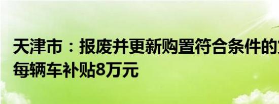 天津市：报废并更新购置符合条件的货车平均每辆车补贴8万元