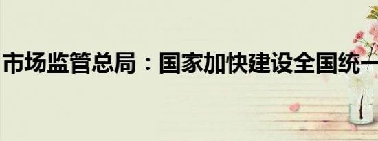 市场监管总局：国家加快建设全国统一大市场
