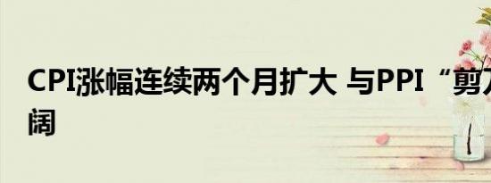 CPI涨幅连续两个月扩大 与PPI“剪刀差”走阔