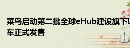 菜鸟启动第二批全球eHub建设旗下L4级无人车正式发售