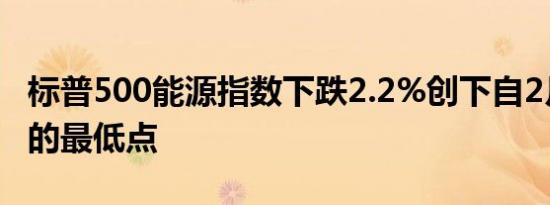 标普500能源指数下跌2.2%创下自2月份以来的最低点