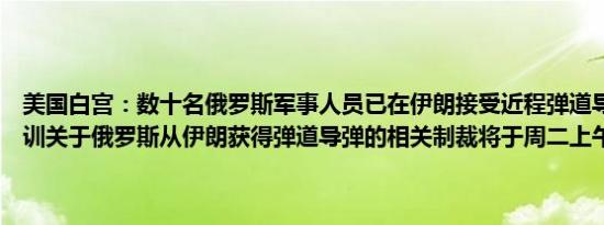 美国白宫：数十名俄罗斯军事人员已在伊朗接受近程弹道导弹系统的培训关于俄罗斯从伊朗获得弹道导弹的相关制裁将于周二上午稍晚公布