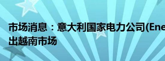 市场消息：意大利国家电力公司(Enel)准备退出越南市场