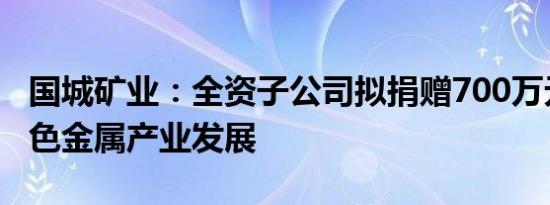 国城矿业：全资子公司拟捐赠700万元推动有色金属产业发展