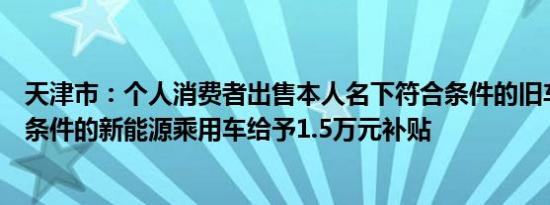 天津市：个人消费者出售本人名下符合条件的旧车购入符合条件的新能源乘用车给予1.5万元补贴