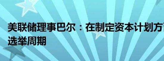 美联储理事巴尔：在制定资本计划方面不关注选举周期