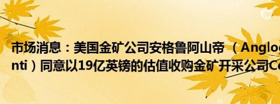 市场消息：美国金矿公司安格鲁阿山帝 （Anglogold Ashanti）同意以19亿英镑的估值收购金矿开采公司Centamin