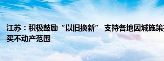 江苏：积极鼓励“以旧换新” 支持各地因城施策扩大房票购买不动产范围