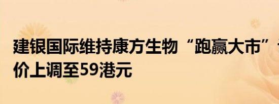 建银国际维持康方生物“跑赢大市”评级目标价上调至59港元