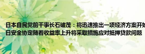 日本自民党前干事长石破茂：将迅速推出一项经济方案开始考虑修订美日安全协定随着收益率上升将采取措施应对抵押贷款问题