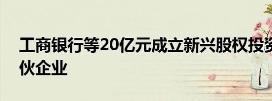 工商银行等20亿元成立新兴股权投资基金合伙企业